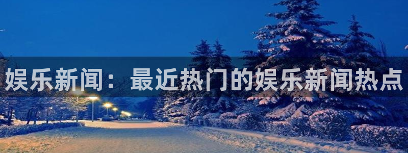 壹号app下载链接：娱乐新闻：最近热门的娱乐新闻热点