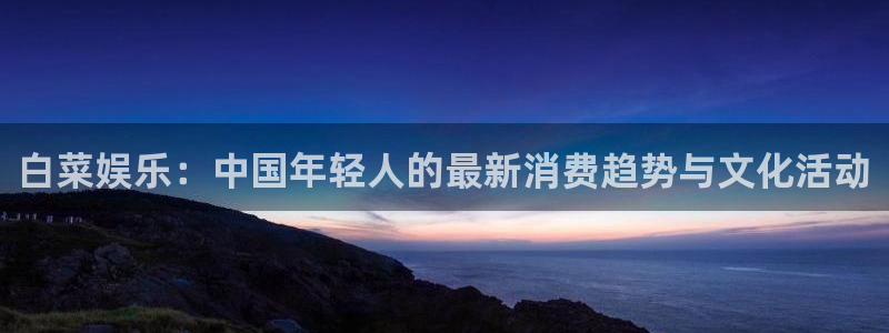 杏悦,apk.：白菜娱乐：中国年轻人的最新消费趋势与文化活动